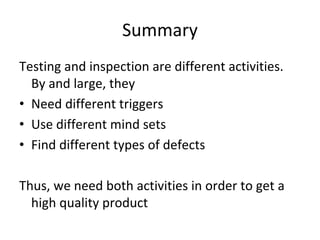 Summary 
Testing and inspection are different activities. 
  By and large, they
• Need different triggers
• Use different mind sets
• Find different types of defects  

Thus, we need both activities in order to get a 
  high quality product
 