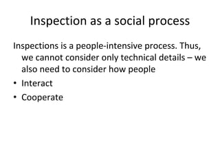 Inspection as a social process
Inspections is a people‐intensive process. Thus, 
  we cannot consider only technical details – we 
  also need to consider how people
• Interact
• Cooperate
 