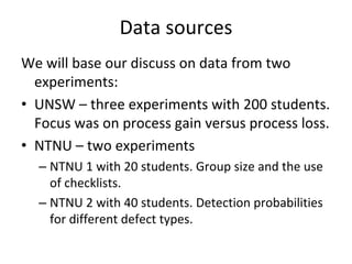Data sources 
We will base our discuss on data from two 
  experiments:
• UNSW – three experiments with 200 students. 
  Focus was on process gain versus process loss.
• NTNU – two experiments 
  – NTNU 1 with 20 students. Group size and the use 
    of checklists.
  – NTNU 2 with 40 students. Detection probabilities 
    for different defect types.
 