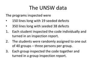 The UNSW data
The programs inspected were 
• 150 lines long with 19 seeded defects 
• 350 lines long with seeded 38 defects
1. Each student inspected the code individually and 
    turned in an inspection report.
2. The students were randomly assigned to one out 
    of 40 groups – three persons per group. 
3. Each group inspected the code together and 
    turned in a group inspection report. 
 