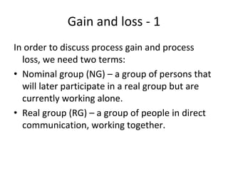 Gain and loss ‐ 1
In order to discuss process gain and process 
  loss, we need two terms:
• Nominal group (NG) – a group of persons that 
  will later participate in a real group but are 
  currently working alone.
• Real group (RG) – a group of people in direct 
  communication, working together.
 