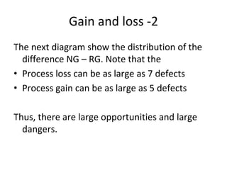 Gain and loss ‐2
The next diagram show the distribution of the 
  difference NG – RG. Note that the
• Process loss can be as large as 7 defects
• Process gain can be as large as 5 defects

Thus, there are large opportunities and large 
  dangers. 
 