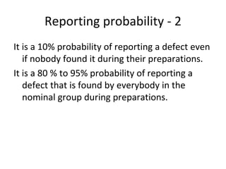 Reporting probability ‐ 2
It is a 10% probability of reporting a defect even 
   if nobody found it during their preparations.
It is a 80 % to 95% probability of reporting a 
   defect that is found by everybody in the 
   nominal group during preparations. 
 