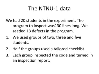 The NTNU‐1 data
We had 20 students in the experiment. The 
   program to inspect was130 lines long. We 
   seeded 13 defects in the program.
1. We used groups of two, three and five 
   students. 
2. Half the groups used a tailored checklist.
3. Each group inspected the code and turned in 
   an inspection report.
 