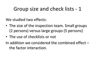 Group size and check lists ‐ 1 
We studied two effects:
• The size of the inspection team. Small groups 
  (2 persons) versus large groups (5 persons)
• The use of checklists or not
In addition we considered the combined effect –
  the factor interaction.
 