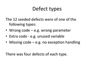 Defect types 
The 12 seeded defects were of one of the 
  following types:
• Wrong code – e.g. wrong parameter
• Extra code ‐ e.g. unused variable
• Missing code – e.g. no exception handling 

There was four defects of each type. 
 