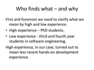 Who finds what – and why
First and foremost we need to clarify what we 
  mean by high and low experience. 
• High experience – PhD students. 
• Low experience ‐ third and fourth year 
  students in software engineering. 
High experience, in our case, turned out to 
  mean less recent hands‐on development 
  experience.
 