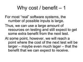 Why cost / benefit – 1
For most “real” software systems, the
  number of possible inputs is large.
Thus, we can use a large amount of
  resources on testing and still expect to get
  some extra benefit from the next test.
At some point, however, we will reach a
  point where the cost of the next test will be
  larger – maybe even much lager – that the
  benefit that we can expect to receive.
 