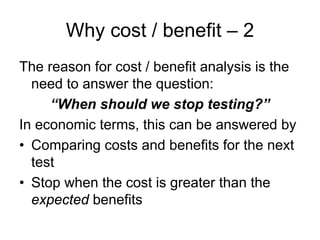 Why cost / benefit – 2
The reason for cost / benefit analysis is the
  need to answer the question:
     “When should we stop testing?”
In economic terms, this can be answered by
• Comparing costs and benefits for the next
  test
• Stop when the cost is greater than the
  expected benefits
 
