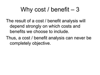 Why cost / benefit – 3
The result of a cost / benefit analysis will
 depend strongly on which costs and
 benefits we choose to include.
Thus, a cost / benefit analysis can never be
 completely objective.
 