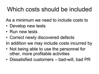 Which costs should be included
As a minimum we need to include costs to
• Develop new tests
• Run new tests
• Correct newly discovered defects
In addition we may include costs incurred by
• Not being able to use the personnel for
  other, more profitable activities
• Dissatisfied customers – bad-will, bad PR
 