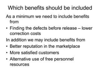 Which benefits should be included
As a minimum we need to include benefits
  from
• Finding the defects before release – lower
  correction costs
In addition we may include benefits from
• Better reputation in the marketplace
• More satisfied customers
• Alternative use of free personnel
  resources
 