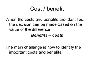 Cost / benefit
When the costs and benefits are identified,
 the decision can be made based on the
 value of the difference:
             Benefits – costs

The main challenge is how to identify the
 important costs and benefits.
 