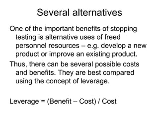 Several alternatives
One of the important benefits of stopping
 testing is alternative uses of freed
 personnel resources – e.g. develop a new
 product or improve an existing product.
Thus, there can be several possible costs
 and benefits. They are best compared
 using the concept of leverage.

Leverage = (Benefit – Cost) / Cost
 