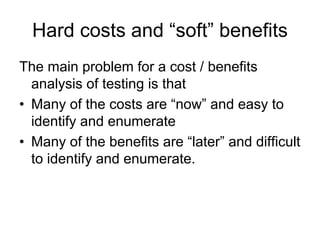 Hard costs and “soft” benefits
The main problem for a cost / benefits
  analysis of testing is that
• Many of the costs are “now” and easy to
  identify and enumerate
• Many of the benefits are “later” and difficult
  to identify and enumerate.
 