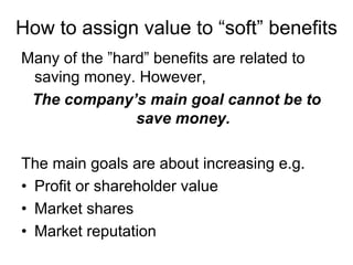 How to assign value to “soft” benefits
Many of the ”hard” benefits are related to
 saving money. However,
 The company’s main goal cannot be to
                save money.

The main goals are about increasing e.g.
• Profit or shareholder value
• Market shares
• Market reputation
 