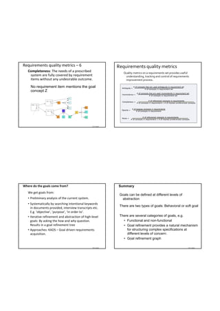 Requirements quality metrics – 6                              Requirements quality metrics
   Completeness: The needs of a prescribed                       Quality metrics on a requirements set provides useful 
    system are fully covered by requirement                       understanding, tracking and control of requirements 
    items without any undesirable outcome.                        improvement process.

     No requirement item mentions the goal
     concept Z




                                                   TDT 4242




Where do the goals come from?                                 Summary
   We get goals from:
                                                               Goals can be defined at different levels of
   • Preliminary analysis of the current system.                abstraction
   • Systematically by searching intentional keywords 
                                                               There are two types of goals: Behavioral or soft goal
     in documents provided, interview transcripts etc. 
     E.g. ‘objective’, ‘purpose’, ‘in order to’.
   • Iterative refinement and abstraction of high‐level        There are several categories of goals, e.g.
     goals: By asking the how and why question.                  • Functional and non-functional
     Results in a goal refinement tree                           • Goal refinement provides a natural mechanism
   • Approaches: KAOS – Goal driven requirements                   for structuring complex specifications at
     acquisition.                                                  different levels of concern:
                                                                 • Goal refinement graph

                                                   TDT 4242                                                          TDT 4242
 