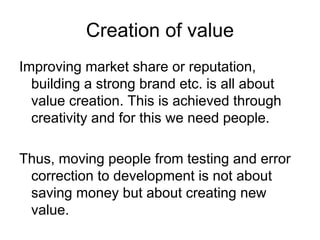 Creation of value
Improving market share or reputation,
  building a strong brand etc. is all about
  value creation. This is achieved through
  creativity and for this we need people.

Thus, moving people from testing and error
 correction to development is not about
 saving money but about creating new
 value.
 