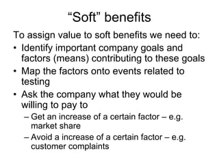 “Soft” benefits
To assign value to soft benefits we need to:
• Identify important company goals and
  factors (means) contributing to these goals
• Map the factors onto events related to
  testing
• Ask the company what they would be
  willing to pay to
  – Get an increase of a certain factor – e.g.
    market share
  – Avoid a increase of a certain factor – e.g.
    customer complaints
 