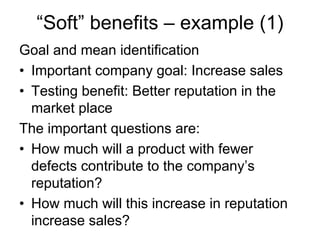 “Soft” benefits – example (1)
Goal and mean identification
• Important company goal: Increase sales
• Testing benefit: Better reputation in the
  market place
The important questions are:
• How much will a product with fewer
  defects contribute to the company’s
  reputation?
• How much will this increase in reputation
  increase sales?
 
