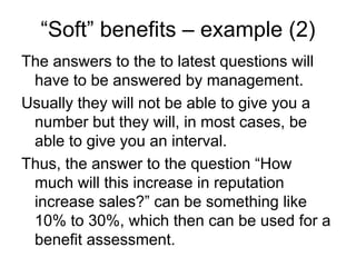 “Soft” benefits – example (2)
The answers to the to latest questions will
 have to be answered by management.
Usually they will not be able to give you a
 number but they will, in most cases, be
 able to give you an interval.
Thus, the answer to the question “How
 much will this increase in reputation
 increase sales?” can be something like
 10% to 30%, which then can be used for a
 benefit assessment.
 
