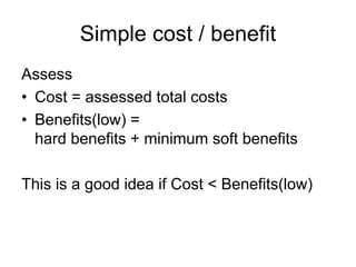 Simple cost / benefit
Assess
• Cost = assessed total costs
• Benefits(low) =
  hard benefits + minimum soft benefits

This is a good idea if Cost < Benefits(low)
 