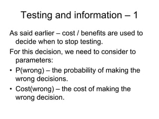 Testing and information – 1
As said earlier – cost / benefits are used to
  decide when to stop testing.
For this decision, we need to consider to
  parameters:
• P(wrong) – the probability of making the
  wrong decisions.
• Cost(wrong) – the cost of making the
  wrong decision.
 