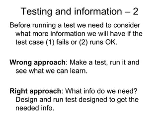 Testing and information – 2
Before running a test we need to consider
 what more information we will have if the
 test case (1) fails or (2) runs OK.

Wrong approach: Make a test, run it and
 see what we can learn.

Right approach: What info do we need?
 Design and run test designed to get the
 needed info.
 