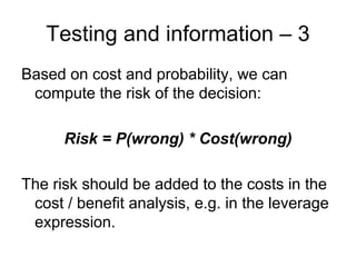 Testing and information – 3
Based on cost and probability, we can
 compute the risk of the decision:

      Risk = P(wrong) * Cost(wrong)

The risk should be added to the costs in the
 cost / benefit analysis, e.g. in the leverage
 expression.
 