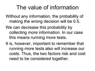 The value of information
Without any information, the probability of
   making the wrong decision will be 0.5.
We can decrease this probability by
   collecting more information. In our case
   this means running more tests.
It is, however, important to remember that
   running more tests also will increase our
   costs. Thus, the two factors risk and cost
   need to be considered together.
 
