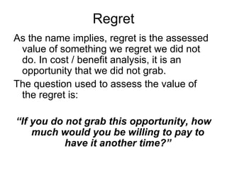 Regret
As the name implies, regret is the assessed
 value of something we regret we did not
 do. In cost / benefit analysis, it is an
 opportunity that we did not grab.
The question used to assess the value of
 the regret is:

“If you do not grab this opportunity, how
    much would you be willing to pay to
           have it another time?”
 