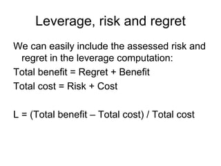 Leverage, risk and regret
We can easily include the assessed risk and
 regret in the leverage computation:
Total benefit = Regret + Benefit
Total cost = Risk + Cost

L = (Total benefit – Total cost) / Total cost
 