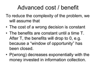 Advanced cost / benefit
To reduce the complexity of the problem, we
  will assume that
• The cost of a wrong decision is constant
• The benefits are constant until a time T.
  After T, the benefits will drop to 0, e.g.
  because a “window of opportunity” has
  been closed.
• P(wrong) decreases exponentially with the
  money invested in information collection.
 