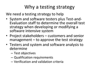 Why a testing strategy
We need a testing strategy to help
• System and software testers plus Test‐and‐
  Evaluation staff to determine the overall test 
  strategy when developing or modifying a 
  software intensive system 
• Project stakeholders – customers and senior 
  management – to approve the test strategy
• Testers and system and software analysis to 
  determine
   – Test objectives
   – Qualification requirements
   – Verification and validation criteria
 