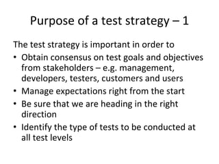 Purpose of a test strategy – 1 
The test strategy is important in order to
• Obtain consensus on test goals and objectives 
  from stakeholders – e.g. management, 
  developers, testers, customers and users
• Manage expectations right from the start
• Be sure that we are heading in the right 
  direction
• Identify the type of tests to be conducted at 
  all test levels
 