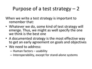 Purpose of a test strategy – 2
When we write a test strategy is important to 
  remember that:
• Whatever we do, some kind of test strategy will 
  emerge. Thus, we might as well specify the one 
  we think is the best one
• A documented strategy is the most effective way 
  to get an early agreement on goals and objectives
• We need to address:
  – Human factors – usability
  – Interoperability, except for stand‐alone systems 
 