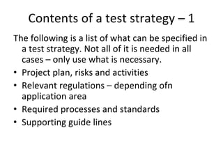 Contents of a test strategy – 1 
The following is a list of what can be specified in 
  a test strategy. Not all of it is needed in all 
  cases – only use what is necessary.
• Project plan, risks and activities
• Relevant regulations – depending ofn 
  application area
• Required processes and standards
• Supporting guide lines 
 