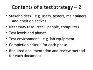 Contents of a test strategy – 2
• Stakeholders – e.g. users, testers, maintainers 
  – and  their objectives
• Necessary resources – people, computers
• Test levels and phases
• Test environment – e.g. lab equipment
• Completion criteria for each phase
• Required documentation and review method 
  for each document
 