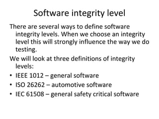 Software integrity level
There are several ways to define software 
  integrity levels. When we choose an integrity 
  level this will strongly influence the way we do 
  testing.
We will look at three definitions of integrity 
  levels:
• IEEE 1012 – general software
• ISO 26262 – automotive software
• IEC 61508 – general safety critical software  
 