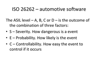 ISO 26262 – automotive software
The ASIL level – A, B, C or D – is the outcome of 
  the combination of three factors:
• S – Severity. How dangerous is a event
• E – Probability. How likely is the event
• C – Controllability. How easy the event to 
  control if it occurs    
 