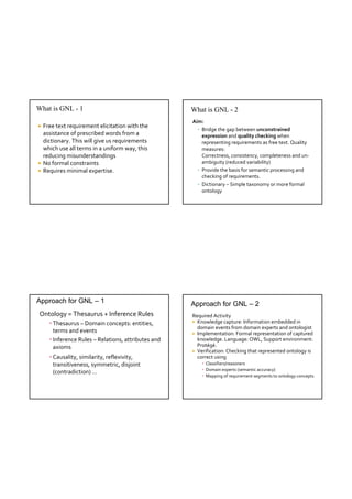 What is GNL - 1                                      What is GNL - 2
                                                     Aim:
 Free text requirement elicitation with the 
                                                       • Bridge the gap between unconstrained 
  assistance of prescribed words from a                  expression and quality checking when 
  dictionary. This will give us requirements             representing requirements as free text. Quality 
  which use all terms in a uniform way, this             measures:
  reducing misunderstandings                             Correctness, consistency, completeness and un‐
 No formal constraints                                  ambiguity (reduced variability)
 Requires minimal expertise.                          • Provide the basis for semantic processing and 
                                                         checking of requirements.
                                                       • Dictionary – Simple taxonomy or more formal 
                                                         ontology




Approach for GNL – 1                                 Approach for GNL – 2
Ontology = Thesaurus + Inference Rules               Required Activity
    • Thesaurus – Domain concepts: entities,          Knowledge capture: Information embedded in 
                                                       domain events from domain experts and ontologist
      terms and events                                Implementation: Formal representation of captured 
    • Inference Rules – Relations, attributes and      knowledge. Language: OWL, Support environment: 
      axioms                                           Protégé.
                                                      Verification: Checking that represented ontology is 
    • Causality, similarity, reflexivity,              correct using
      transitiveness, symmetric, disjoint                • Classifiers/reasoners
                                                         • Domain experts (semantic accuracy)
      (contradiction) …
                                                         • Mapping of requirement segments to ontology concepts
 