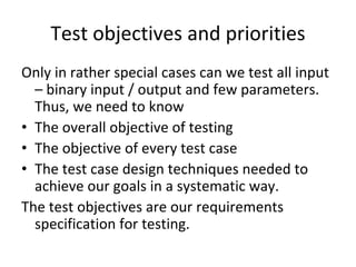 Test objectives and priorities
Only in rather special cases can we test all input 
  – binary input / output and few parameters. 
  Thus, we need to know 
• The overall objective of testing
• The objective of every test case
• The test case design techniques needed to 
  achieve our goals in a systematic way.
The test objectives are our requirements 
  specification for testing.
 