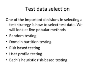 Test data selection
One of the important decisions in selecting a 
  test strategy is how to select test data. We 
  will look at five popular methods
• Random testing
• Domain partition testing
• Risk based testing
• User profile testing
• Bach’s heuristic risk‐based testing
 