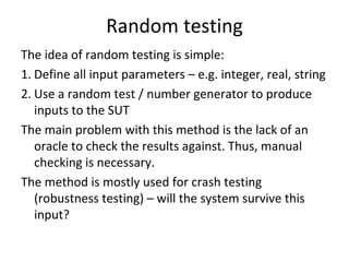 Random testing
The idea of random testing is simple:
1. Define all input parameters – e.g. integer, real, string
2. Use a random test / number generator to produce 
   inputs to the SUT
The main problem with this method is the lack of an 
   oracle to check the results against. Thus, manual 
   checking is necessary.
The method is mostly used for crash testing 
   (robustness testing) – will the system survive this 
   input?
 