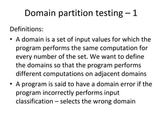 Domain partition testing – 1 
Definitions:
• A domain is a set of input values for which the 
  program performs the same computation for 
  every number of the set. We want to define 
  the domains so that the program performs 
  different computations on adjacent domains
• A program is said to have a domain error if the 
  program incorrectly performs input 
  classification – selects the wrong domain
 