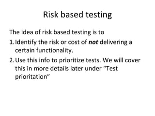 Risk based testing 
The idea of risk based testing is to 
1.Identify the risk or cost of not delivering a 
  certain functionality.
2.Use this info to prioritize tests. We will cover 
  this in more details later under “Test 
  prioritation”
 