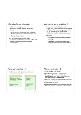 Motivation for use of templates - 1                                  Motivation for use of templates - 1
Text has the advantage of unconstrained                                 Template based textual requirements
 expression. There is, however, a need for                               specification (boilerplates) will introduce some
 common                                                                  limitations when representing requirements
                                                                         but will also reduce the opportunity to
   • Understanding of concepts used to express
                                                                         introduce ambiguities and inconsistencies.
     the requirements and relations between them.
                                                                        Boilerplates
   • Format of presentation
                                                                           • Provides an initial basis for requirements
Lack of common understanding makes
                                                                             checking
 requirement specifications expressed as free text
 prone to ambiguous representations and                                    • Are easy to understand for stakeholders
 inconsistencies.                                                            compared to more formal representations


                                                          TDT 4242                                                  TDT 4242




What is a boilerplate – 1                                            What is a boilerplate – 2
Boilerplates is a set of structures that can be used to              The RE process is as follows:
  write requirements. They use high-level concept
  classification and attributes
                                                                     1. Select a boilerplate or a sequence of
                                                                        boilerplates. The selection is based on the
                                                                        attributes that need to be included and how
                                                                        they are organized – fixed terms.
                                                                     2. If needed, identify and include mode boilerplates
                                                                     3. Instantiate all attributes
                                                                     A boilerplate consists of fixed terms and attributes.
                                                                       It may, or may not, contain one or more modes.



                                                                                    TDT 4242
                                                          TDT 4242
 