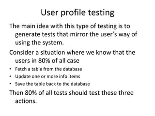 User profile testing
The main idea with this type of testing is to 
  generate tests that mirror the user’s way of 
  using the system. 
Consider a situation where we know that the 
  users in 80% of all case 
• Fetch a table from the database
• Update one or more info items
• Save the table back to the database
Then 80% of all tests should test these three 
  actions. 
 
