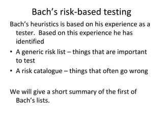 Bach’s risk‐based testing
Bach’s heuristics is based on his experience as a 
  tester.  Based on this experience he has 
  identified
• A generic risk list – things that are important 
  to test
• A risk catalogue – things that often go wrong

We will give a short summary of the first of 
 Bach’s lists.  
 