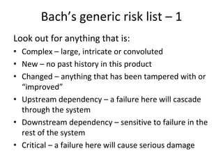 Bach’s generic risk list – 1  
Look out for anything that is:
• Complex – large, intricate or convoluted
• New – no past history in this product
• Changed – anything that has been tampered with or 
  “improved”
• Upstream dependency – a failure here will cascade 
  through the system
• Downstream dependency – sensitive to failure in the 
  rest of the system
• Critical – a failure here will cause serious damage
 